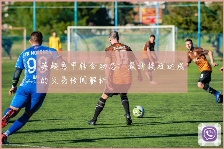 英超意甲转会动态：最新接近达成的交易传闻解析