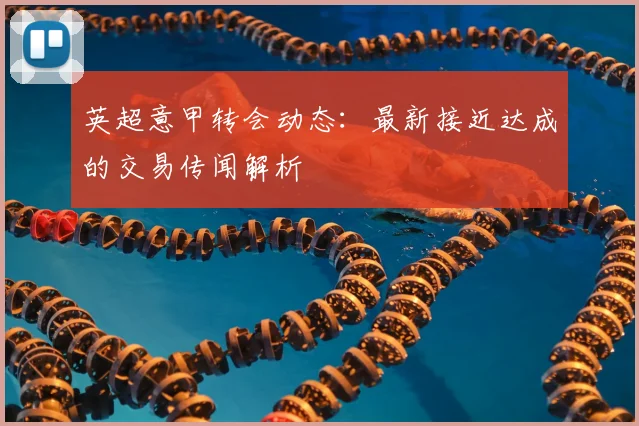 英超意甲转会动态：最新接近达成的交易传闻解析