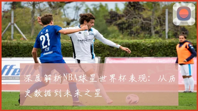 深度解析NBA球星世界杯表现：从历史数据到未来之星
