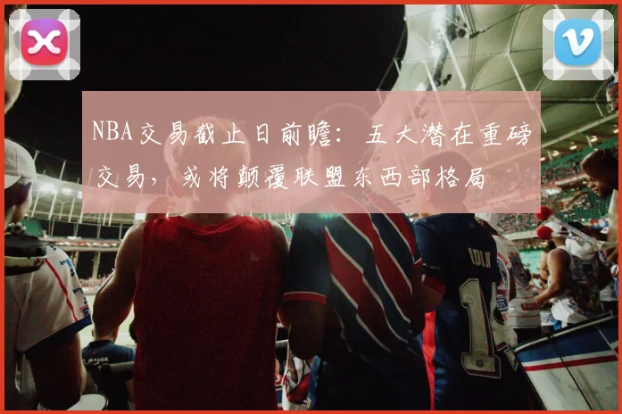 NBA交易截止日前瞻：五大潜在重磅交易，或将颠覆联盟东西部格局